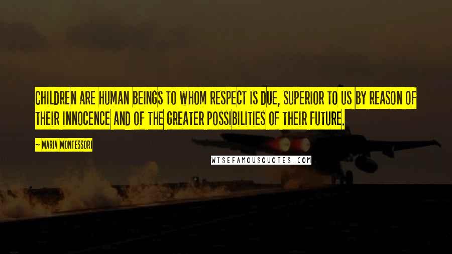 Maria Montessori Quotes: Children are human beings to whom respect is due, superior to us by reason of their innocence and of the greater possibilities of their future.