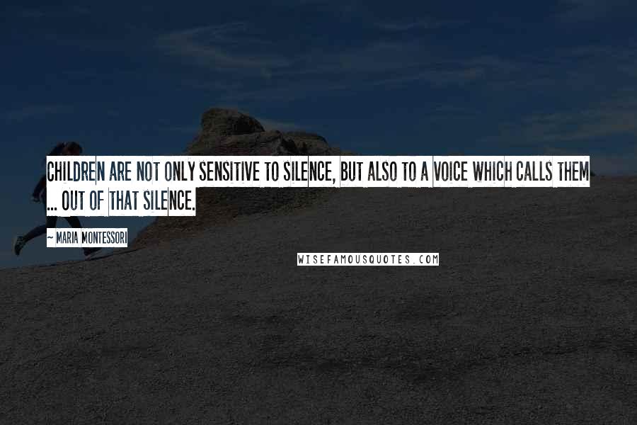 Maria Montessori Quotes: Children are not only sensitive to silence, but also to a voice which calls them ... Out of that silence.