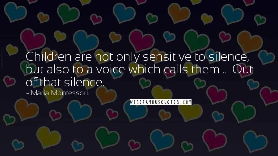 Maria Montessori Quotes: Children are not only sensitive to silence, but also to a voice which calls them ... Out of that silence.