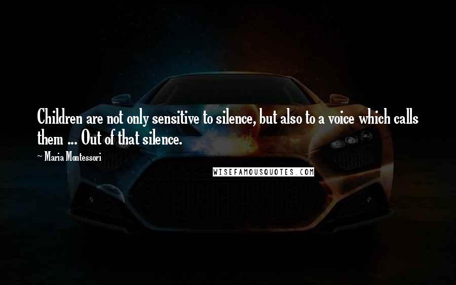 Maria Montessori Quotes: Children are not only sensitive to silence, but also to a voice which calls them ... Out of that silence.