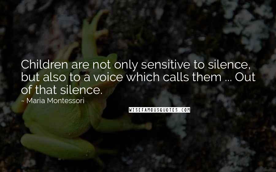 Maria Montessori Quotes: Children are not only sensitive to silence, but also to a voice which calls them ... Out of that silence.