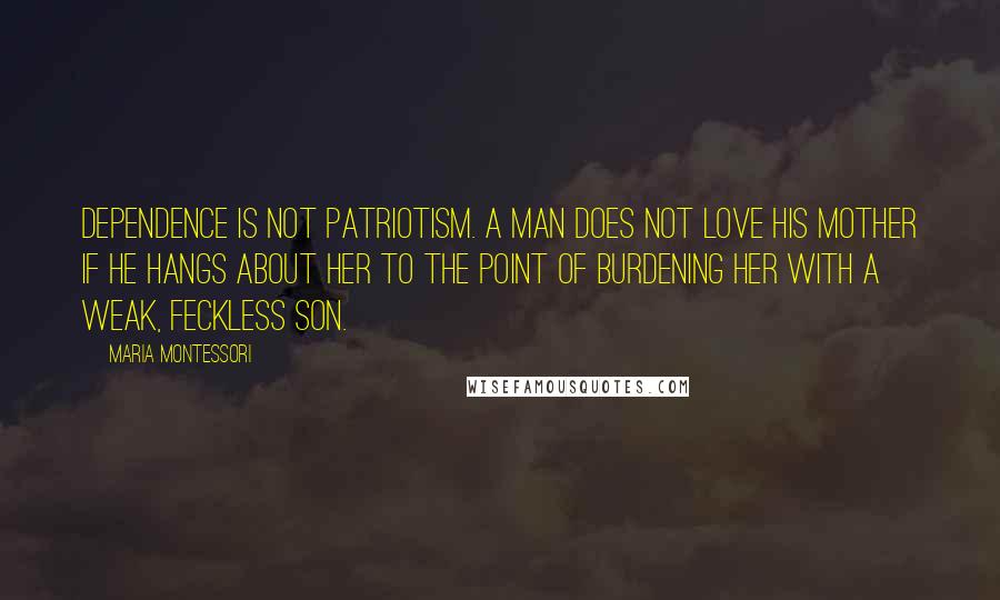 Maria Montessori Quotes: Dependence is not patriotism. A man does not love his mother if he hangs about her to the point of burdening her with a weak, feckless son.
