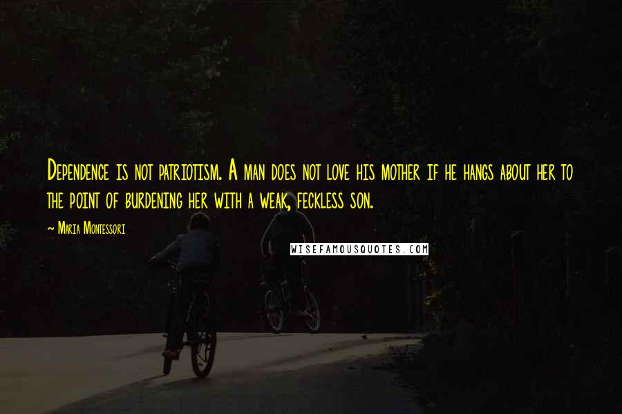 Maria Montessori Quotes: Dependence is not patriotism. A man does not love his mother if he hangs about her to the point of burdening her with a weak, feckless son.