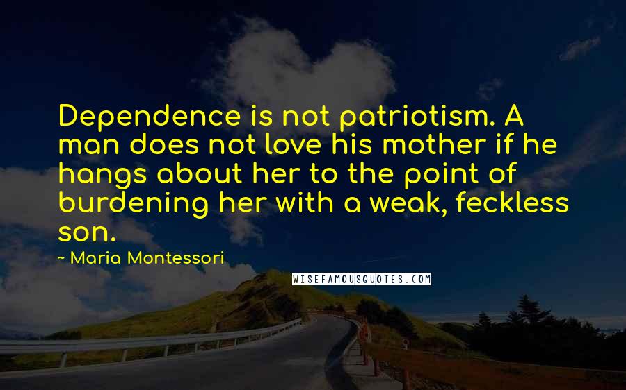 Maria Montessori Quotes: Dependence is not patriotism. A man does not love his mother if he hangs about her to the point of burdening her with a weak, feckless son.