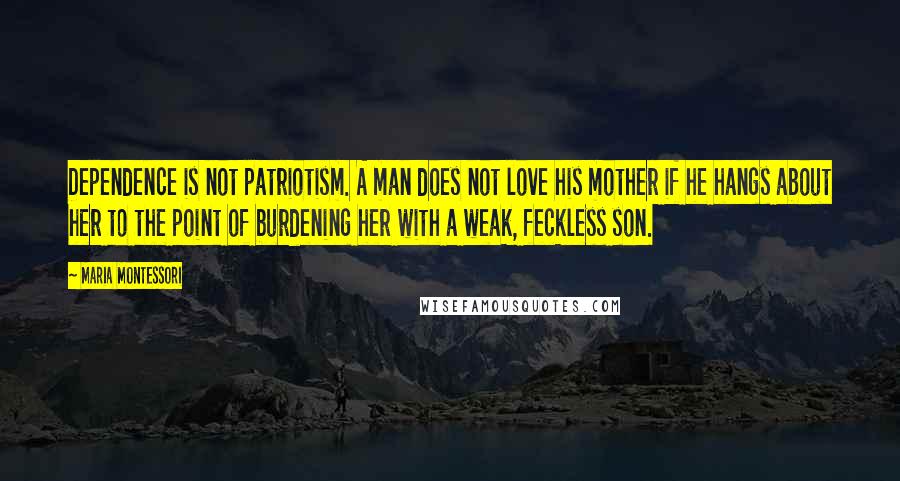 Maria Montessori Quotes: Dependence is not patriotism. A man does not love his mother if he hangs about her to the point of burdening her with a weak, feckless son.
