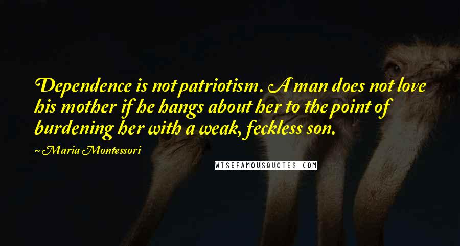 Maria Montessori Quotes: Dependence is not patriotism. A man does not love his mother if he hangs about her to the point of burdening her with a weak, feckless son.
