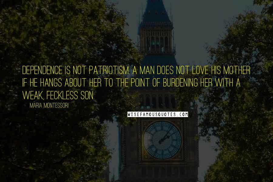Maria Montessori Quotes: Dependence is not patriotism. A man does not love his mother if he hangs about her to the point of burdening her with a weak, feckless son.