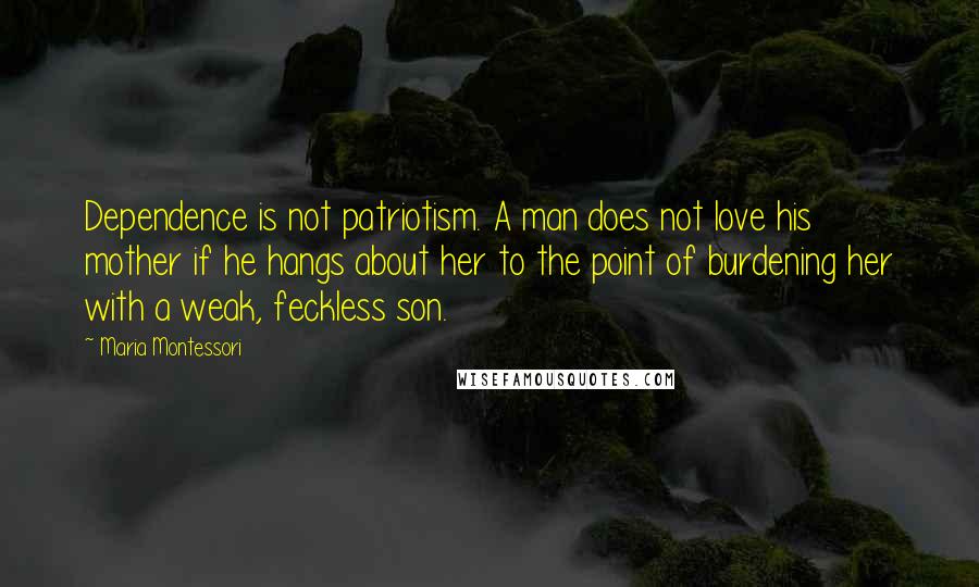 Maria Montessori Quotes: Dependence is not patriotism. A man does not love his mother if he hangs about her to the point of burdening her with a weak, feckless son.