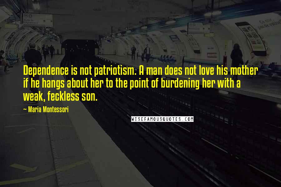 Maria Montessori Quotes: Dependence is not patriotism. A man does not love his mother if he hangs about her to the point of burdening her with a weak, feckless son.