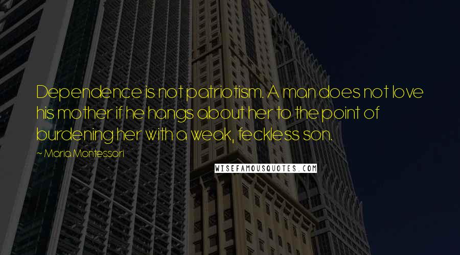 Maria Montessori Quotes: Dependence is not patriotism. A man does not love his mother if he hangs about her to the point of burdening her with a weak, feckless son.