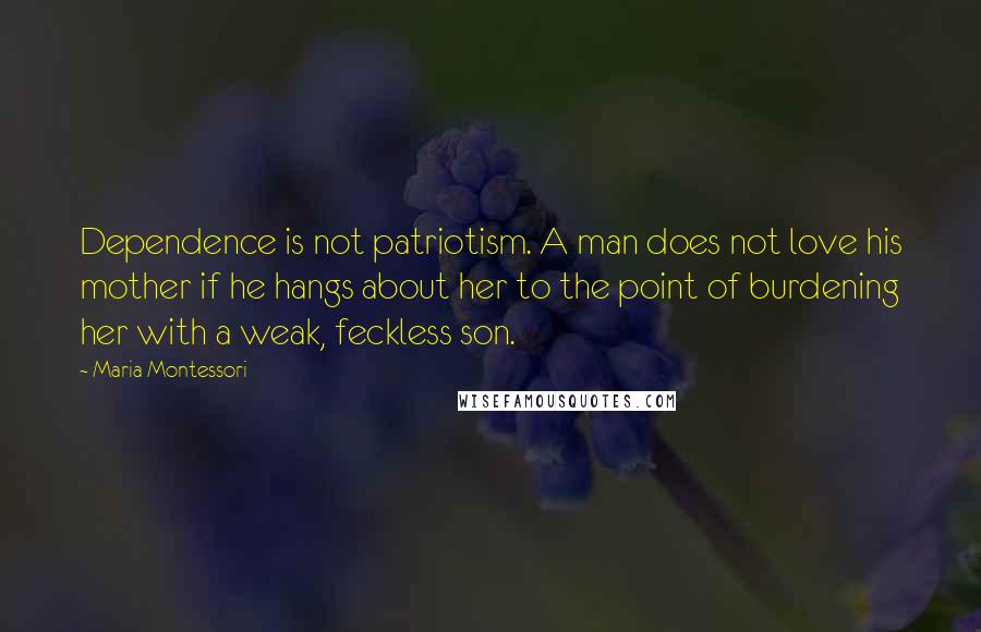 Maria Montessori Quotes: Dependence is not patriotism. A man does not love his mother if he hangs about her to the point of burdening her with a weak, feckless son.