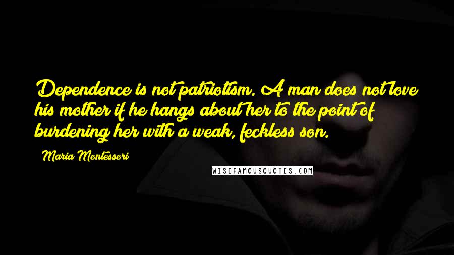Maria Montessori Quotes: Dependence is not patriotism. A man does not love his mother if he hangs about her to the point of burdening her with a weak, feckless son.