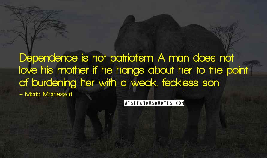 Maria Montessori Quotes: Dependence is not patriotism. A man does not love his mother if he hangs about her to the point of burdening her with a weak, feckless son.