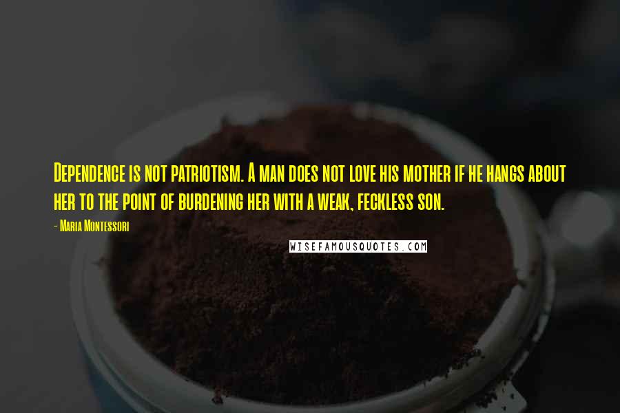 Maria Montessori Quotes: Dependence is not patriotism. A man does not love his mother if he hangs about her to the point of burdening her with a weak, feckless son.