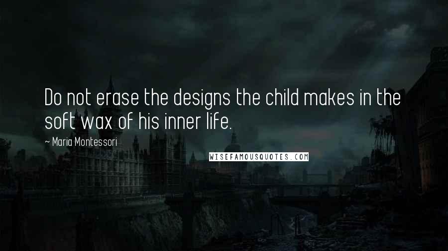 Maria Montessori Quotes: Do not erase the designs the child makes in the soft wax of his inner life.