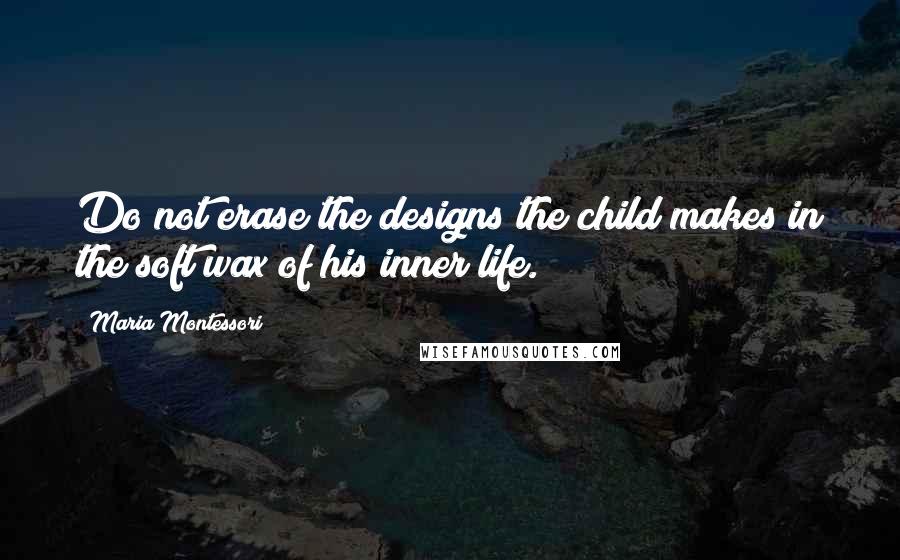 Maria Montessori Quotes: Do not erase the designs the child makes in the soft wax of his inner life.