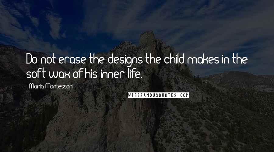 Maria Montessori Quotes: Do not erase the designs the child makes in the soft wax of his inner life.