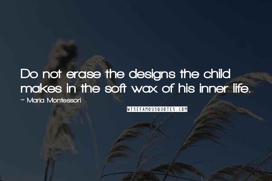 Maria Montessori Quotes: Do not erase the designs the child makes in the soft wax of his inner life.