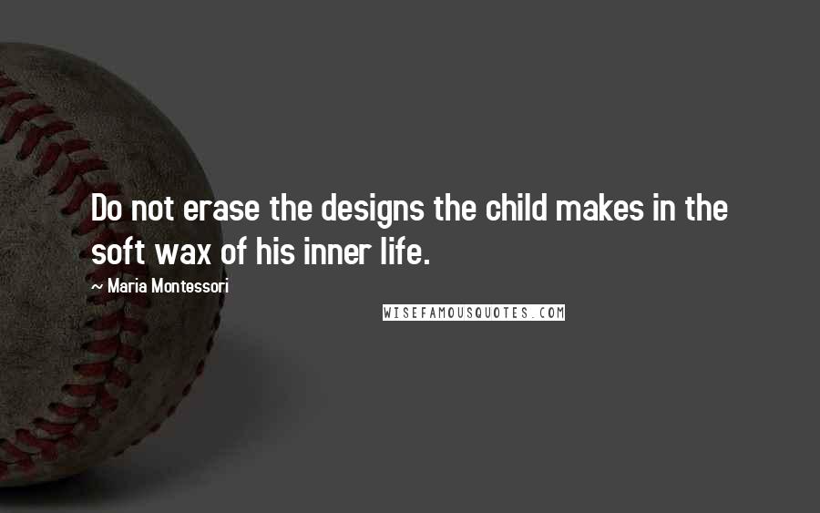 Maria Montessori Quotes: Do not erase the designs the child makes in the soft wax of his inner life.