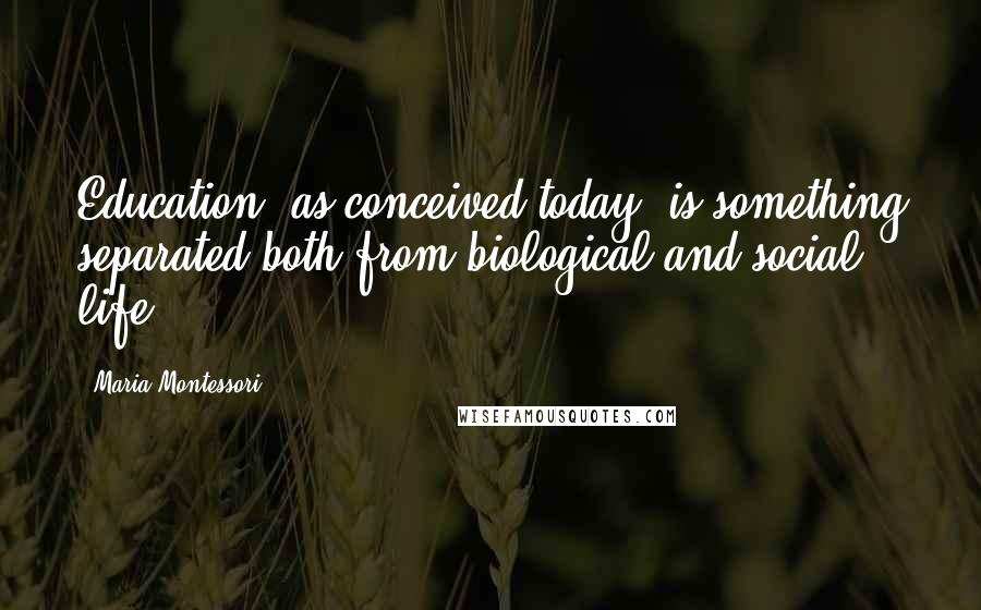 Maria Montessori Quotes: Education, as conceived today, is something separated both from biological and social life.