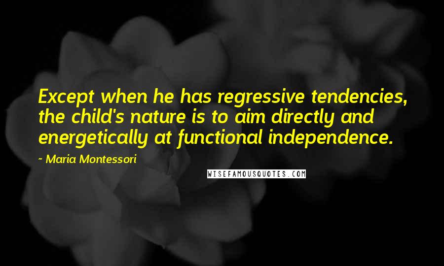 Maria Montessori Quotes: Except when he has regressive tendencies, the child's nature is to aim directly and energetically at functional independence.