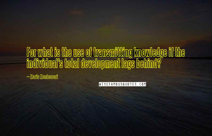 Maria Montessori Quotes: For what is the use of transmitting knowledge if the individual's total development lags behind?