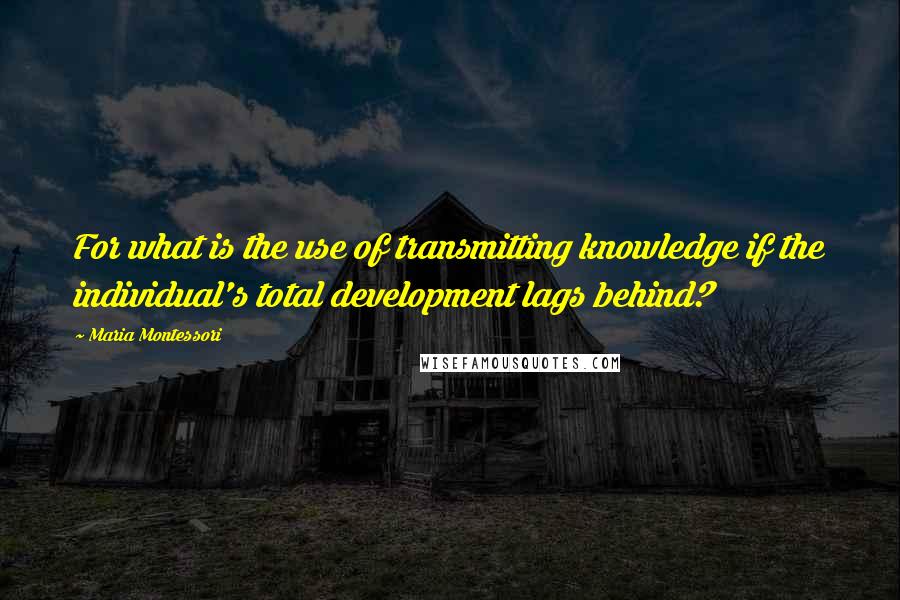 Maria Montessori Quotes: For what is the use of transmitting knowledge if the individual's total development lags behind?