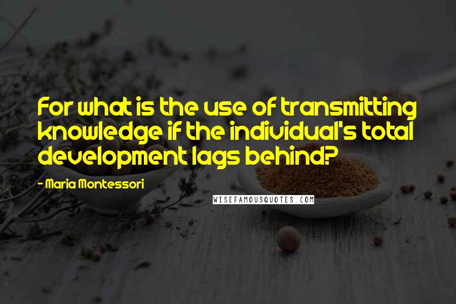 Maria Montessori Quotes: For what is the use of transmitting knowledge if the individual's total development lags behind?