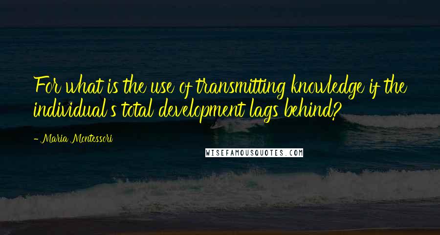 Maria Montessori Quotes: For what is the use of transmitting knowledge if the individual's total development lags behind?