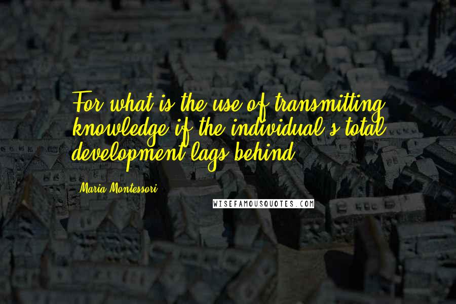 Maria Montessori Quotes: For what is the use of transmitting knowledge if the individual's total development lags behind?