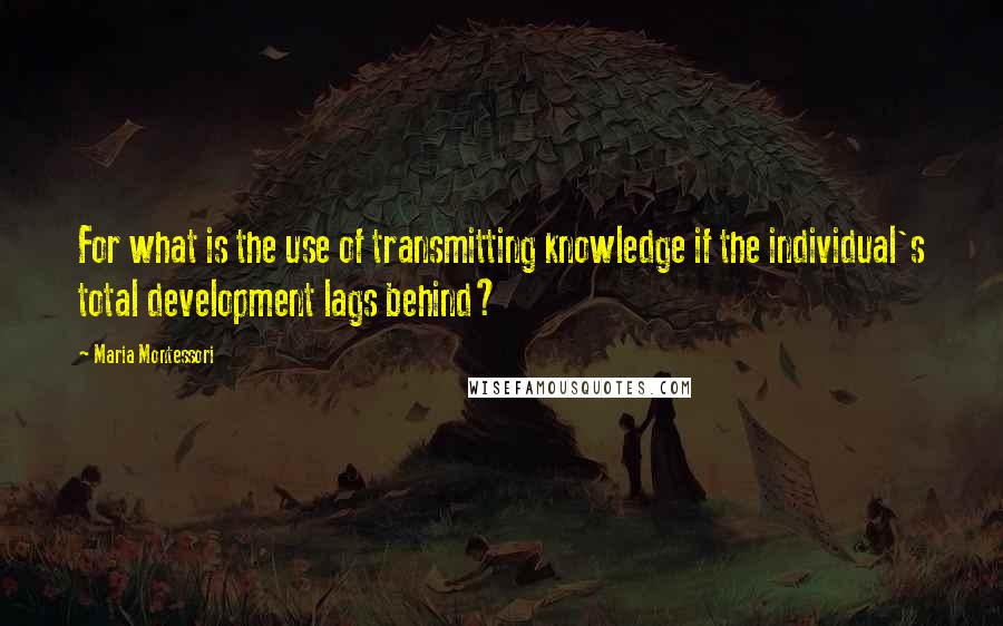 Maria Montessori Quotes: For what is the use of transmitting knowledge if the individual's total development lags behind?