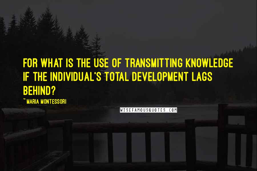 Maria Montessori Quotes: For what is the use of transmitting knowledge if the individual's total development lags behind?