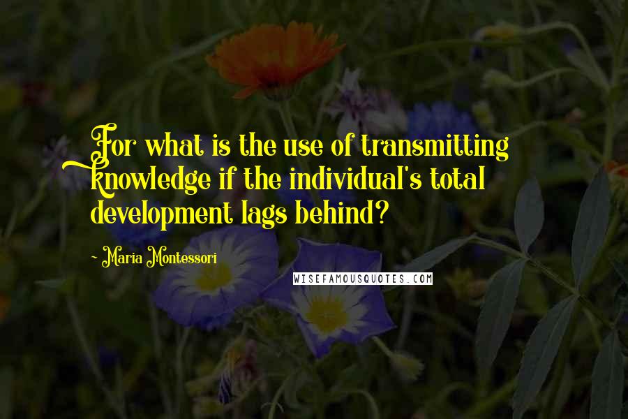 Maria Montessori Quotes: For what is the use of transmitting knowledge if the individual's total development lags behind?