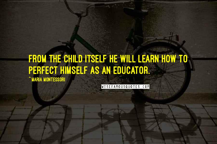 Maria Montessori Quotes: From the child itself he will learn how to perfect himself as an educator.