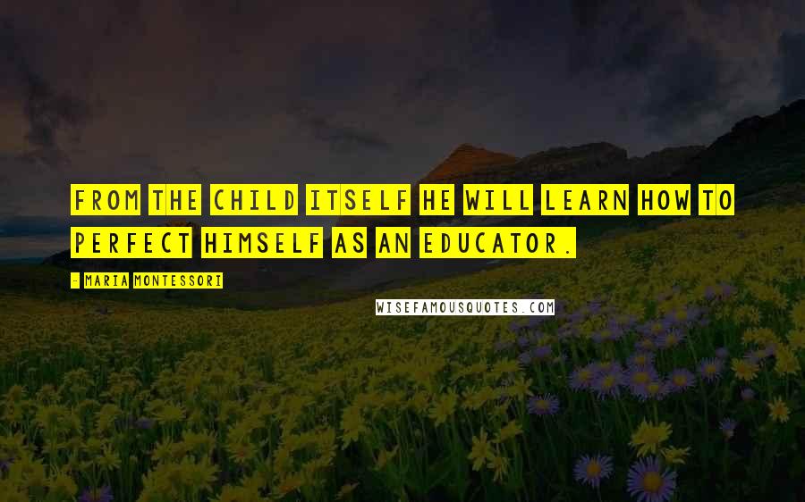 Maria Montessori Quotes: From the child itself he will learn how to perfect himself as an educator.