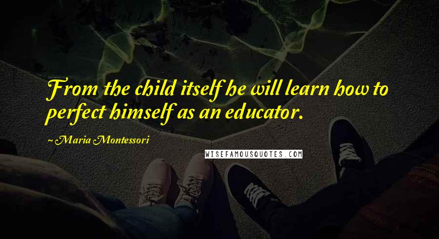 Maria Montessori Quotes: From the child itself he will learn how to perfect himself as an educator.