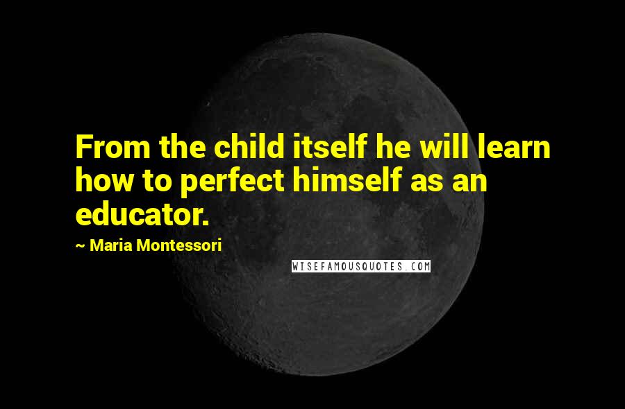 Maria Montessori Quotes: From the child itself he will learn how to perfect himself as an educator.