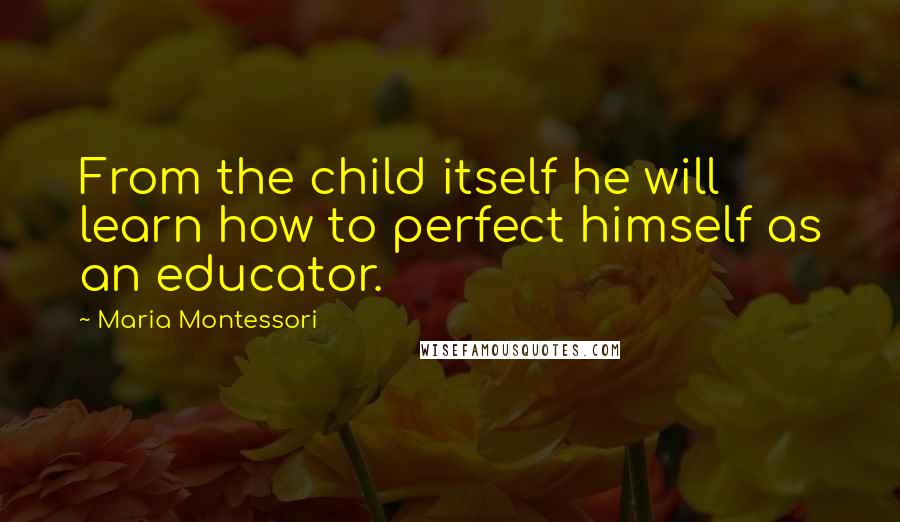 Maria Montessori Quotes: From the child itself he will learn how to perfect himself as an educator.