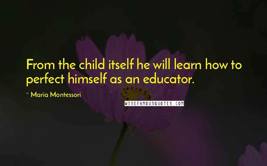 Maria Montessori Quotes: From the child itself he will learn how to perfect himself as an educator.