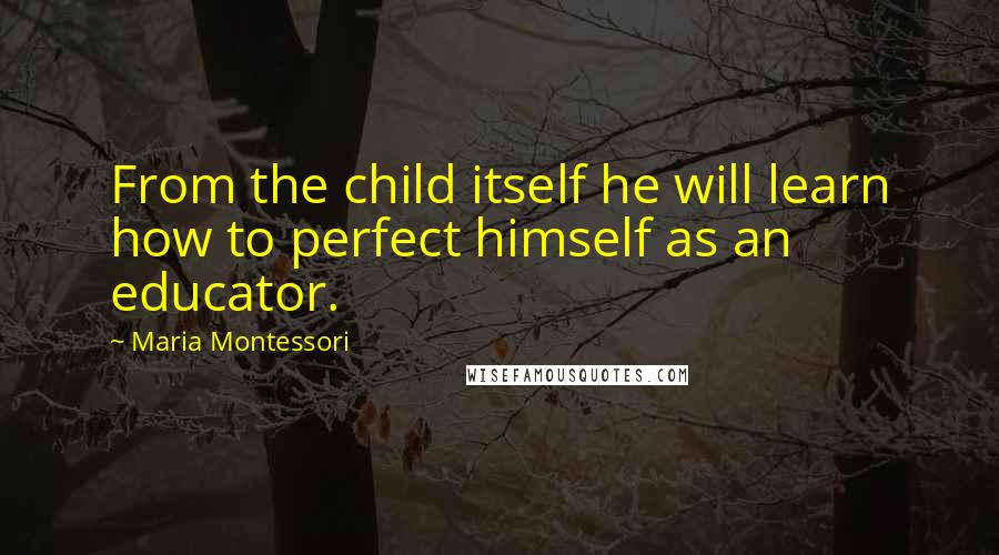 Maria Montessori Quotes: From the child itself he will learn how to perfect himself as an educator.