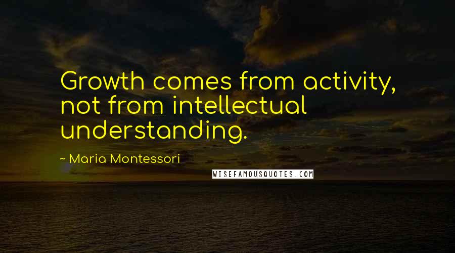 Maria Montessori Quotes: Growth comes from activity, not from intellectual understanding.
