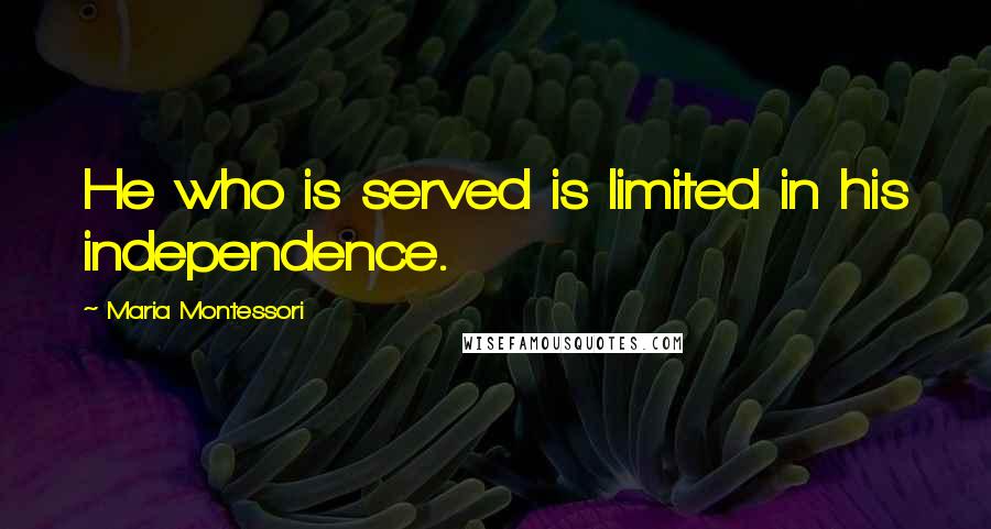 Maria Montessori Quotes: He who is served is limited in his independence.