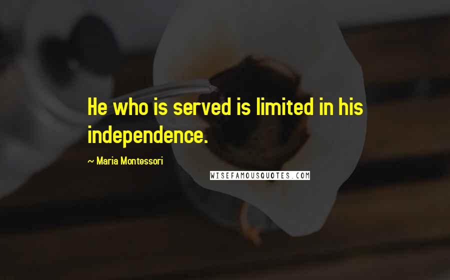 Maria Montessori Quotes: He who is served is limited in his independence.