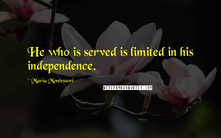 Maria Montessori Quotes: He who is served is limited in his independence.