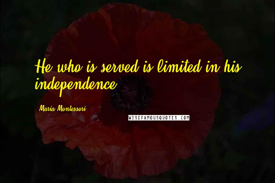 Maria Montessori Quotes: He who is served is limited in his independence.