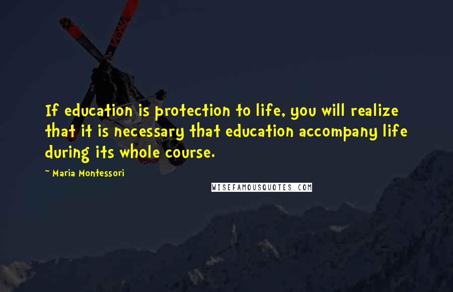 Maria Montessori Quotes: If education is protection to life, you will realize that it is necessary that education accompany life during its whole course.