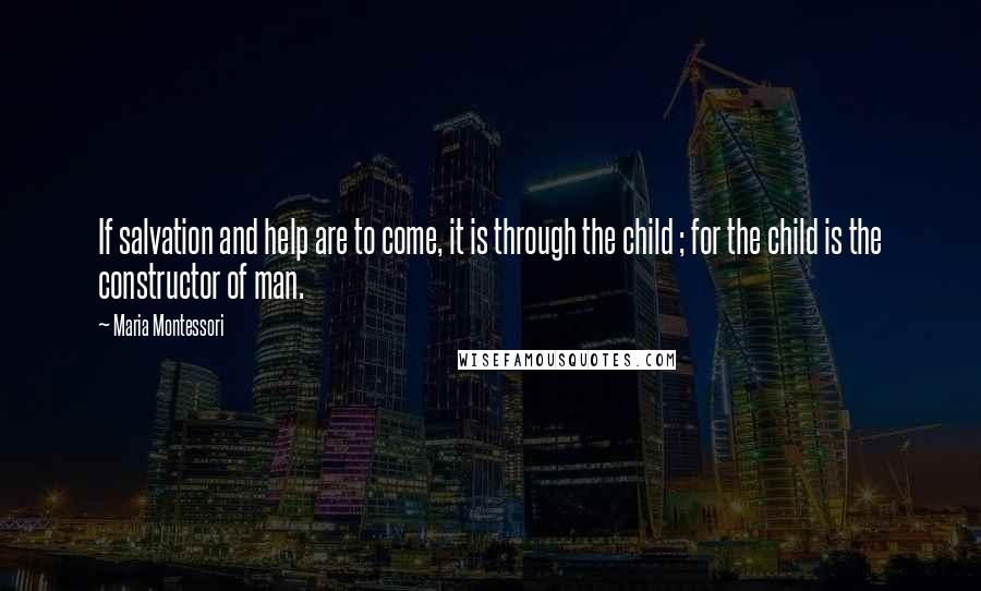 Maria Montessori Quotes: If salvation and help are to come, it is through the child ; for the child is the constructor of man.