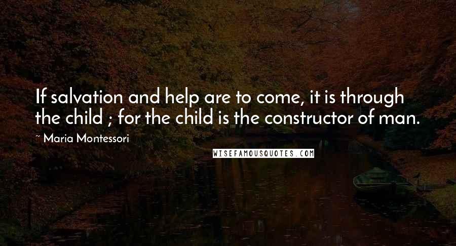 Maria Montessori Quotes: If salvation and help are to come, it is through the child ; for the child is the constructor of man.