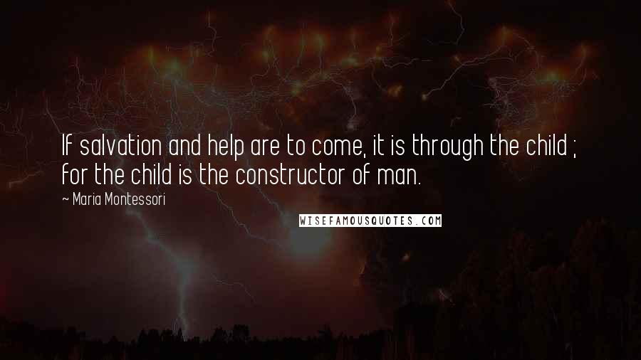 Maria Montessori Quotes: If salvation and help are to come, it is through the child ; for the child is the constructor of man.