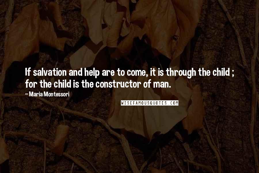 Maria Montessori Quotes: If salvation and help are to come, it is through the child ; for the child is the constructor of man.